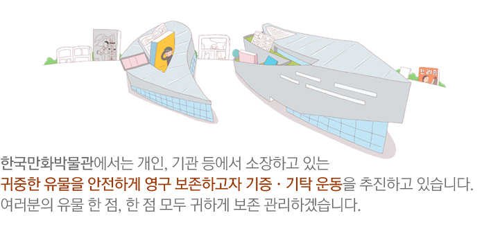 한국만화박물관에서는 개인, 기관 등에서 소장하고 있는 귀중한 유물을 안전하게 영구 보존하고자 기증·기탁 운동을 추진하고 있습니다. 여러분의 유물 한 점, 한 점 모두 귀하게 보존 관리하겠습니다.